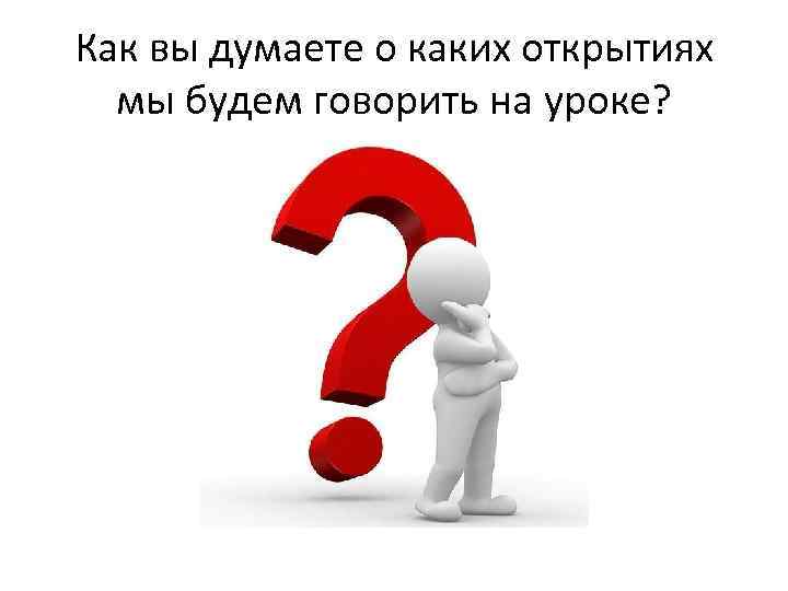 Как вы думаете о каких открытиях мы будем говорить на уроке? 