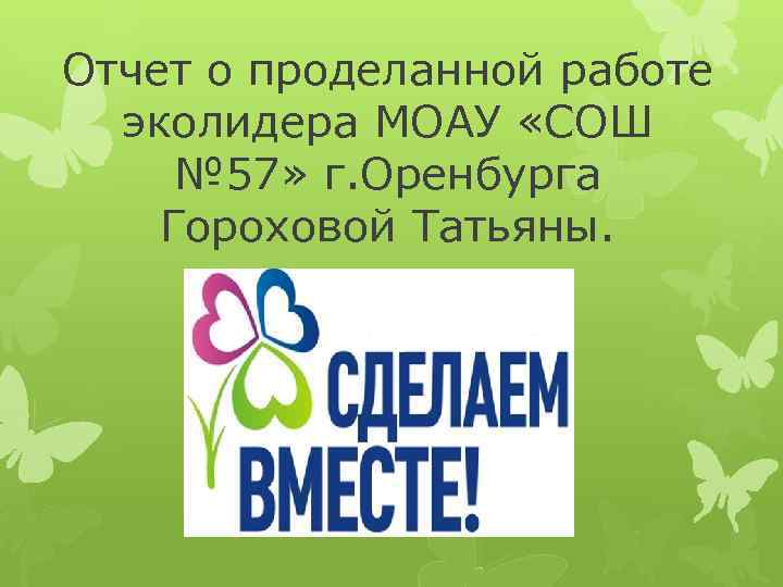 Отчет о проделанной работе эколидера МОАУ «СОШ № 57» г. Оренбурга Гороховой Татьяны. 