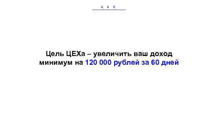 Ц Е Х Цель ЦЕХа – увеличить ваш доход минимум на 120 000 рублей