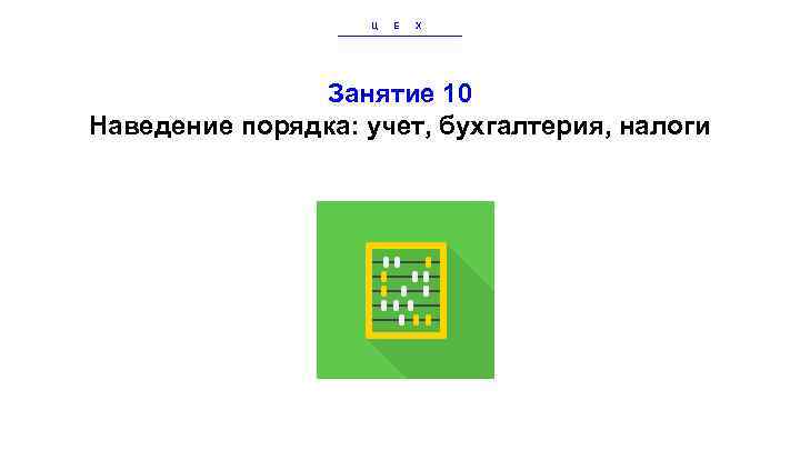 Ц Е Х Занятие 10 Наведение порядка: учет, бухгалтерия, налоги 