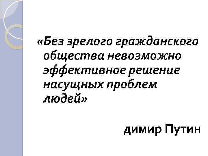  «Без зрелого гражданского общества невозможно эффективное решение насущных проблем людей» димир Путин 