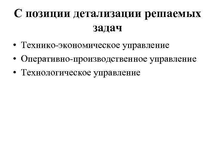 С позиции детализации решаемых задач • Технико-экономическое управление • Оперативно-производственное управление • Технологическое управление