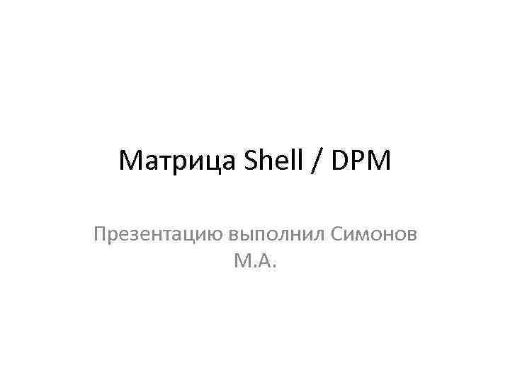 Матрица Shell / DPM Презентацию выполнил Симонов М. А. 