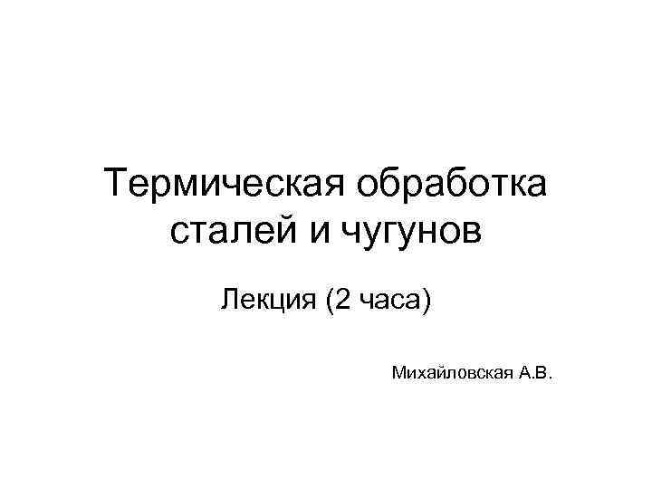 Термическая обработка сталей и чугунов Лекция (2 часа) Михайловская А. В. 