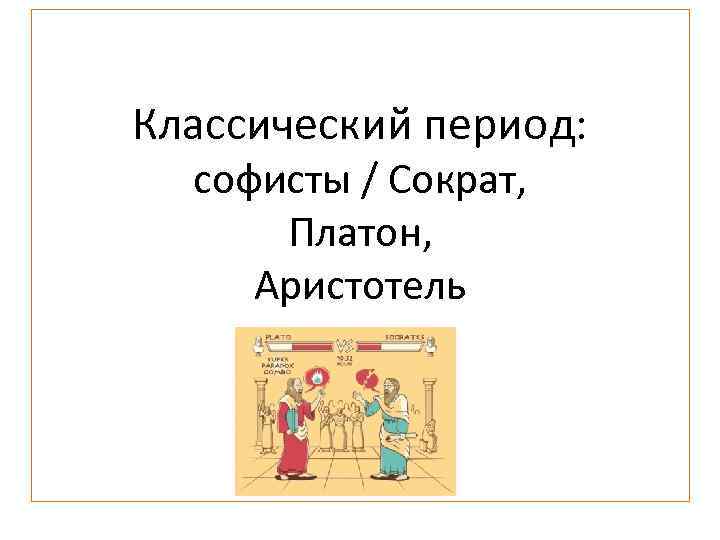 Классический период: софисты / Сократ, Платон, Аристотель 