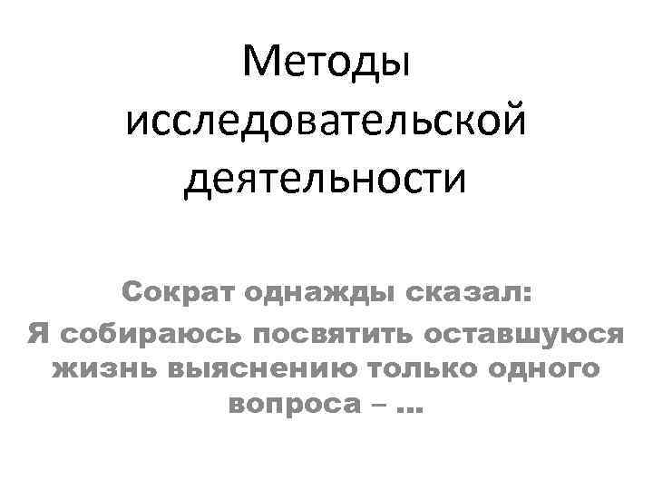 Методы исследовательской деятельности Сократ однажды сказал: Я собираюсь посвятить оставшуюся жизнь выяснению только одного