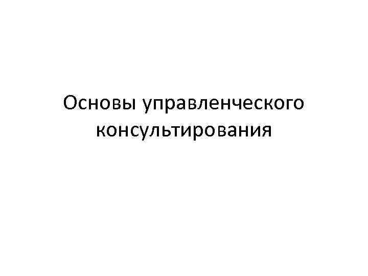 Основы управленческого. Основы управленческого консультирования. Основы управленческого консультирования вопросы на зачет.