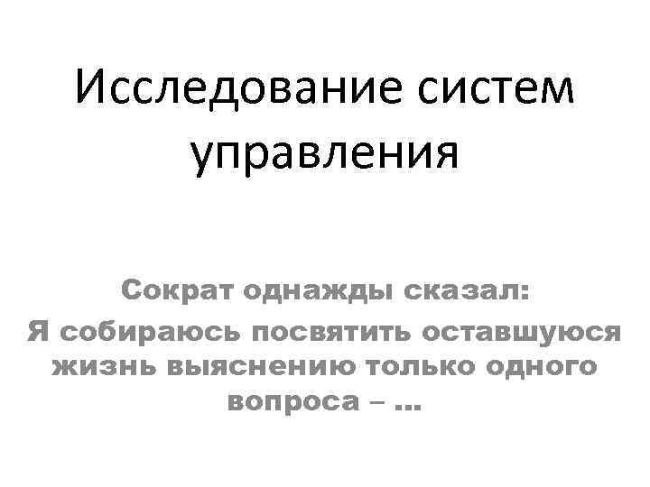 Исследование систем управления Сократ однажды сказал: Я собираюсь посвятить оставшуюся жизнь выяснению только одного