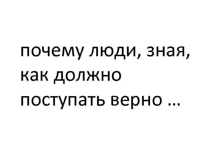 почему люди, зная, как должно поступать верно … 