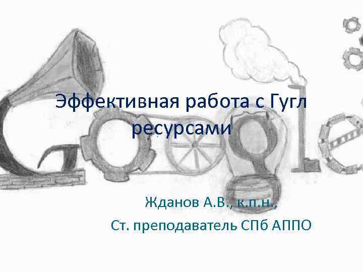 Эффективная работа с Гугл ресурсами Жданов А. В. , к. п. н. , Ст.