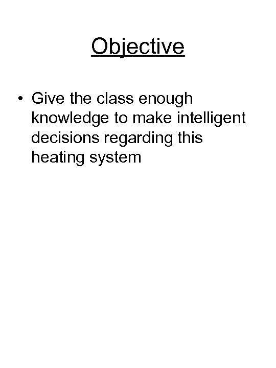 Objective • Give the class enough knowledge to make intelligent decisions regarding this heating
