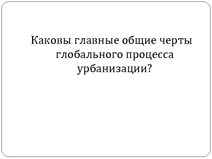 Каковы главные общие черты глобального процесса урбанизации? 