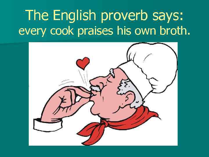 The English proverb says: every cook praises his own broth. 