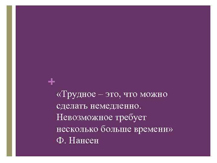 + «Трудное – это, что можно сделать немедленно. Невозможное требует несколько больше времени» Ф.