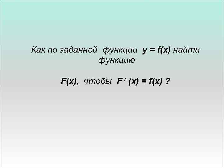 Как по заданной функции y = f(x) найти функцию F(x), чтобы F / (x)