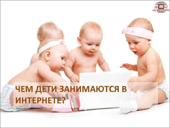 ЧЕМ ДЕТИ ЗАНИМАЮТСЯ В ИНТЕРНЕТЕ? 