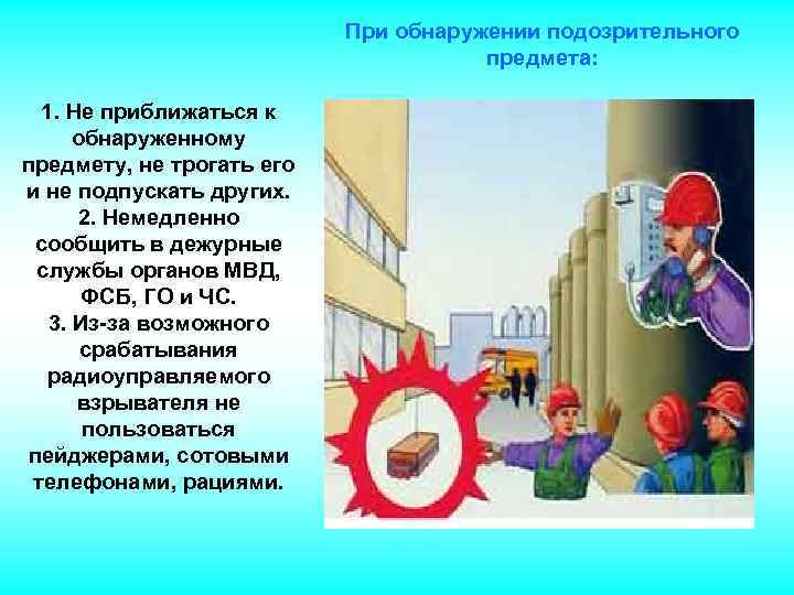 При обнаружении подозрительного предмета: 1. Не приближаться к обнаруженному предмету, не трогать его и