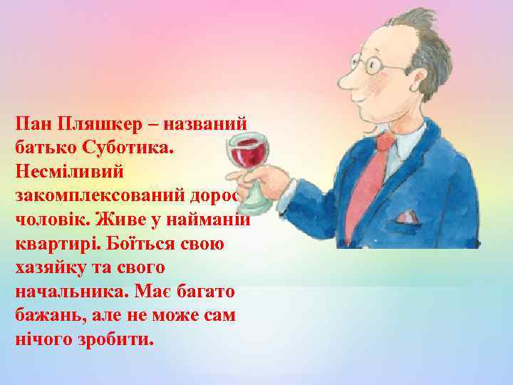 Пан Пляшкер – названий батько Суботика. Несміливий закомплексований дорослий чоловік. Живе у найманій квартирі.