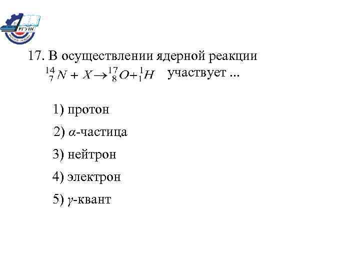 17. В осуществлении ядерной реакции участвует. . . 1) протон 2) α-частица 3) нейтрон