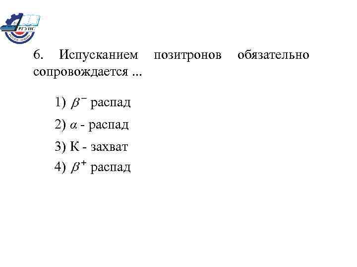 6. Испусканием позитронов сопровождается. . . 1) распад 2) α - распад 3) К