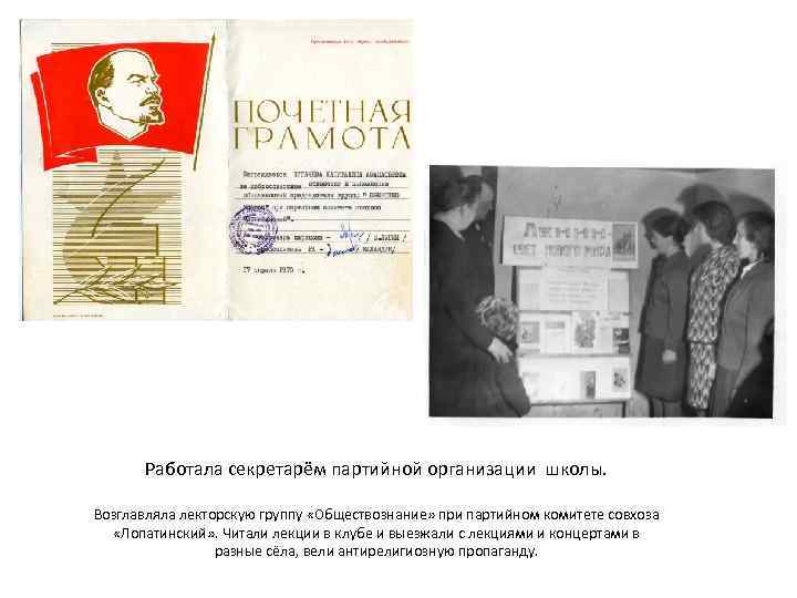 Работала секретарём партийной организации школы. Возглавляла лекторскую группу «Обществознание» при партийном комитете совхоза «Лопатинский»