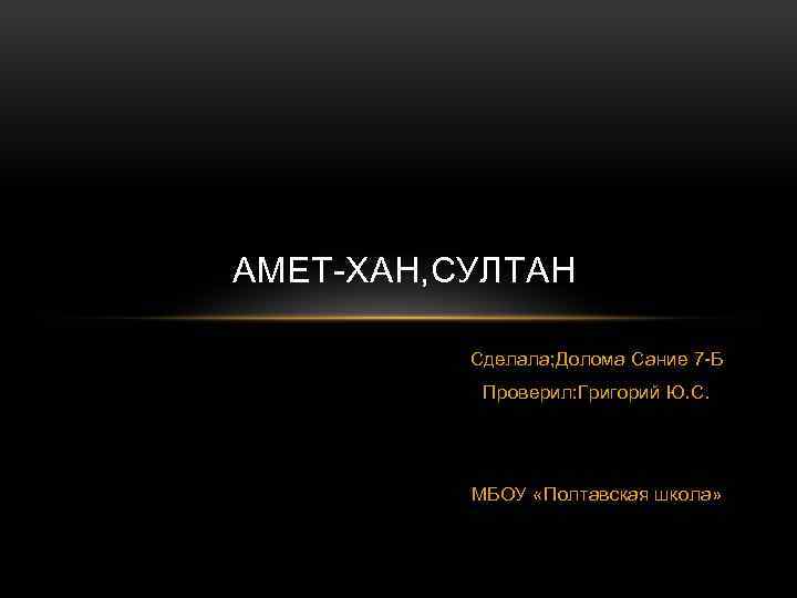 АМЕТ-ХАН, СУЛТАН Сделала; Долома Сание 7 -Б Проверил: Григорий Ю. С. МБОУ «Полтавская школа»