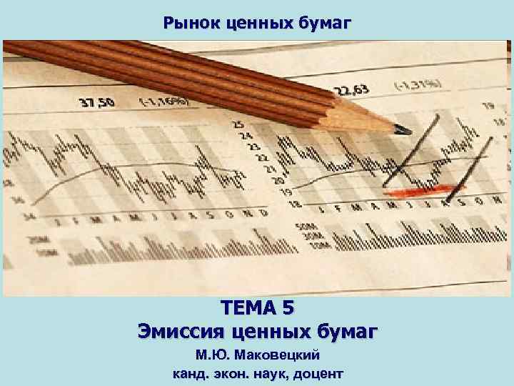 Рынок ценных бумаг ТЕМА 5 Эмиссия ценных бумаг М. Ю. Маковецкий канд. экон. наук,