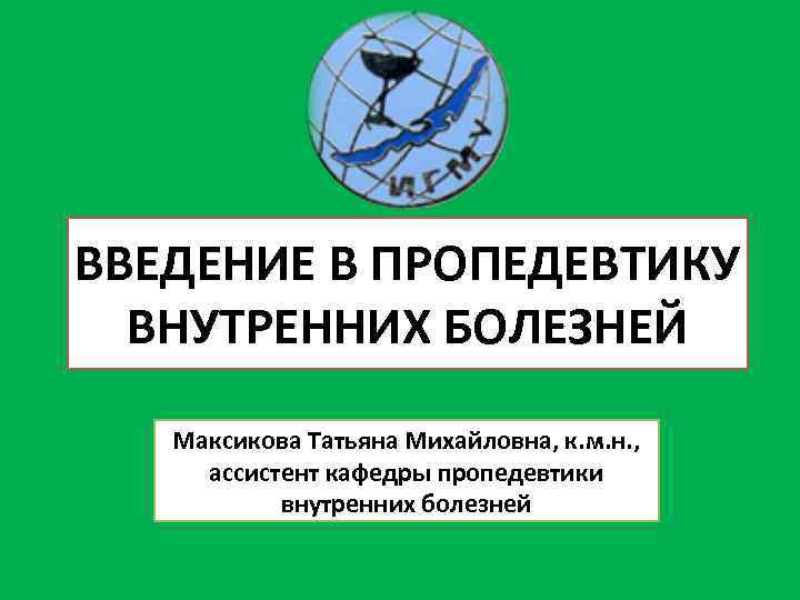 ВВЕДЕНИЕ В ПРОПЕДЕВТИКУ ВНУТРЕННИХ БОЛЕЗНЕЙ Максикова Татьяна Михайловна, к. м. н. , ассистент кафедры