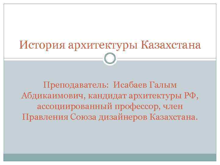 История архитектуры Казахстана Преподаватель: Исабаев Галым Абдикаимович, кандидат архитектуры РФ, ассоциированный профессор, член Правления