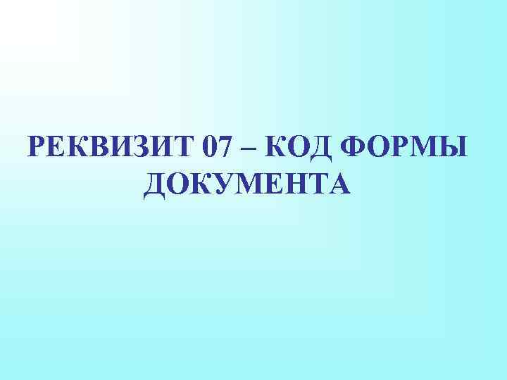 РЕКВИЗИТ 07 – КОД ФОРМЫ ДОКУМЕНТА 