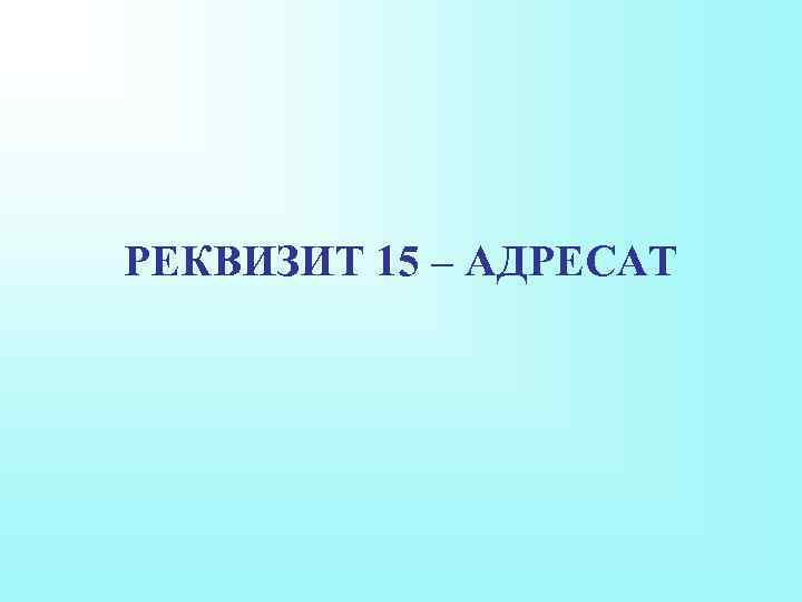 РЕКВИЗИТ 15 – АДРЕСАТ 