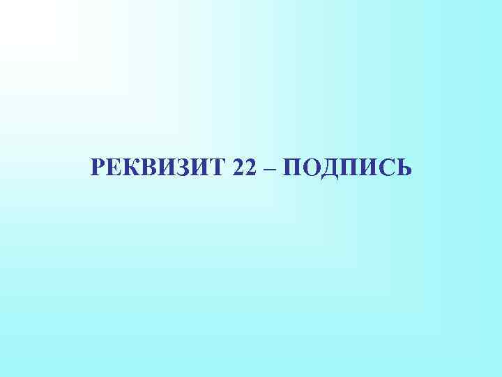 РЕКВИЗИТ 22 – ПОДПИСЬ 