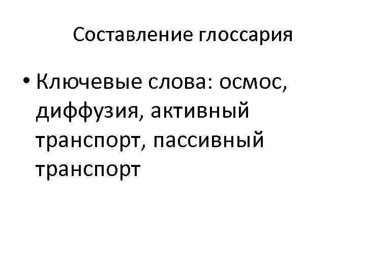 Составление глоссария • Ключевые слова: осмос, диффузия, активный транспорт, пассивный транспорт 