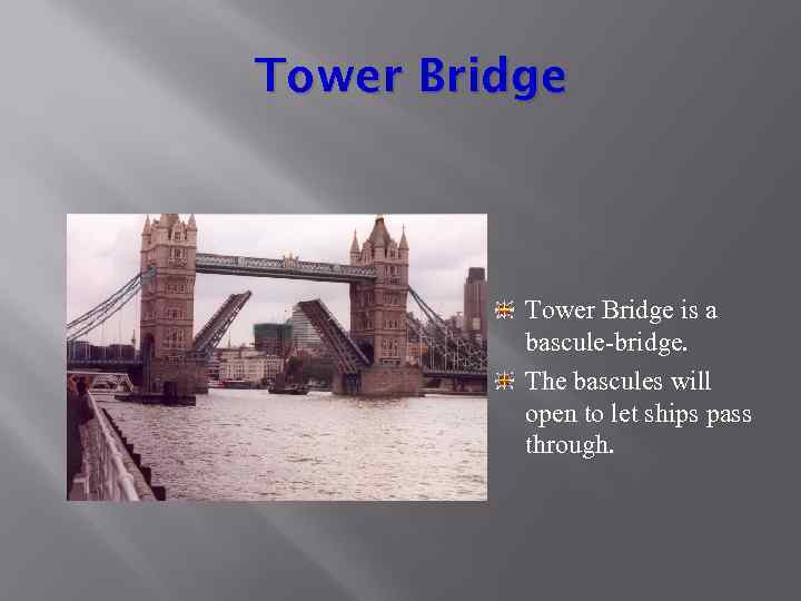 Tower Bridge is a bascule-bridge. The bascules will open to let ships pass through.