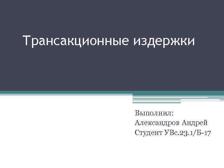 Трансакционные издержки Выполнил: Александров Андрей Студент УВс. 23. 1/Б-17 