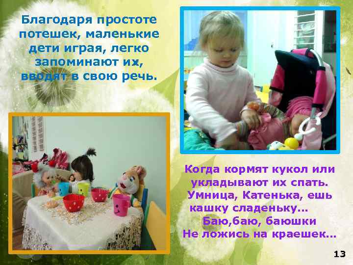 Благодаря простоте потешек, маленькие дети играя, легко запоминают их, вводят в свою речь. Когда