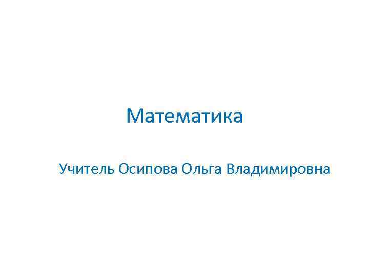Математика Учитель Осипова Ольга Владимировна 