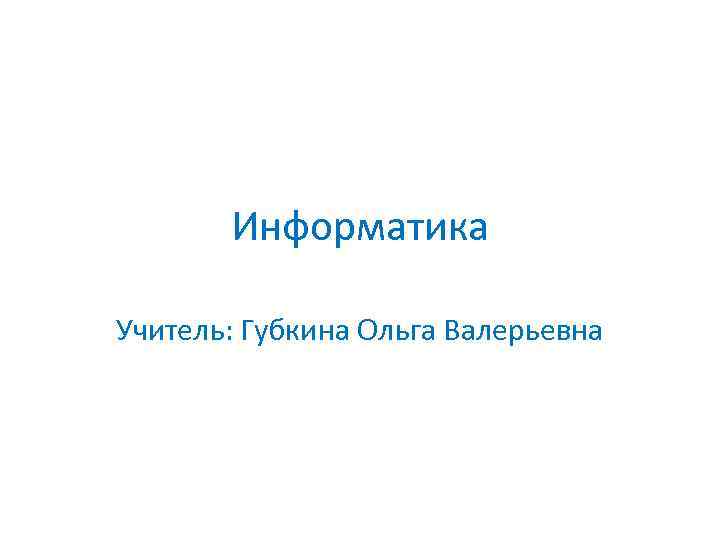 Информатика Учитель: Губкина Ольга Валерьевна 