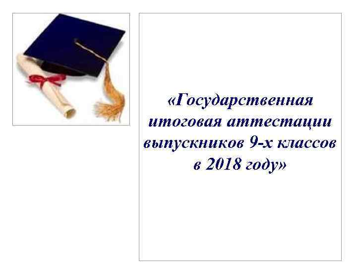  «Государственная итоговая аттестации выпускников 9 -х классов в 2018 году» 