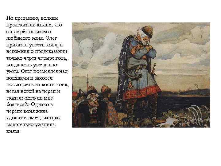 По преданию, волхвы предсказали князю, что он умрёт от своего любимого коня. Олег приказал