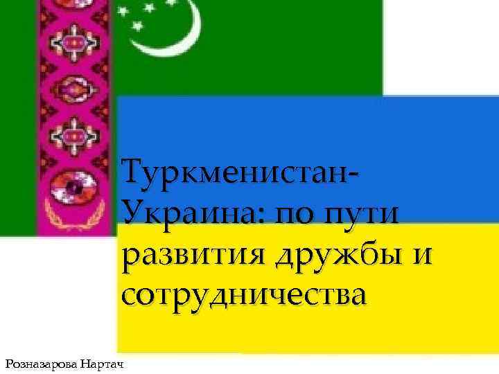 Туркменистан. Украина: по пути развития дружбы и сотрудничества Розназарова Нартач 