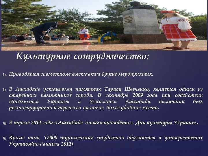 Культурное сотрудничество: Проводятся совместные выставки и другие мероприятия. В Ашхабаде установлен памятник Тарасу Шевченко,