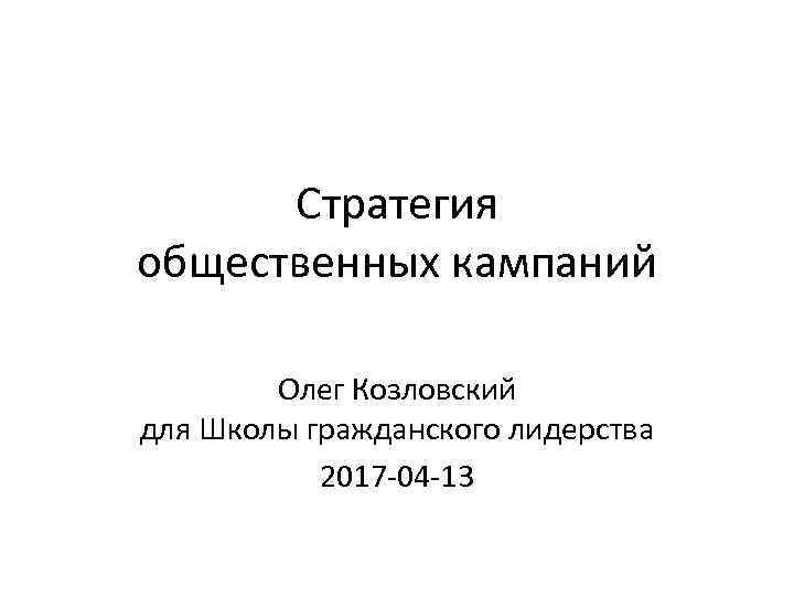 Стратегия общественных кампаний Олег Козловский для Школы гражданского лидерства 2017 -04 -13 