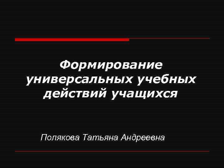 Формирование универсальных учебных действий учащихся Полякова Татьяна Андреевна 
