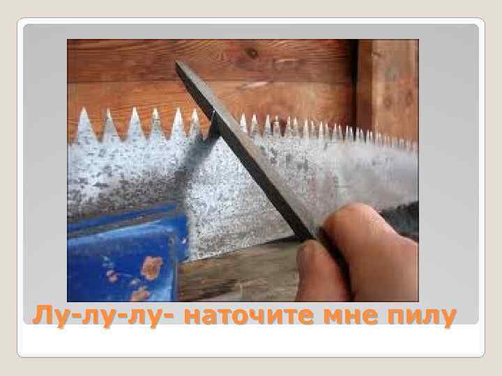 Лу-лу-лу- наточите мне пилу 
