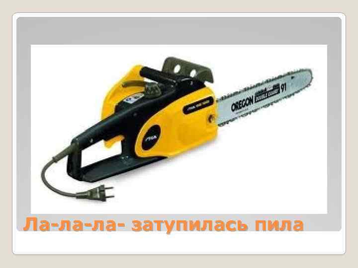 Ла-ла-ла- затупилась пила 