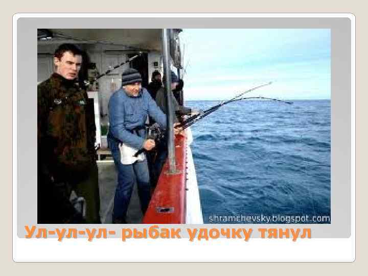 Ул-ул-ул- рыбак удочку тянул 