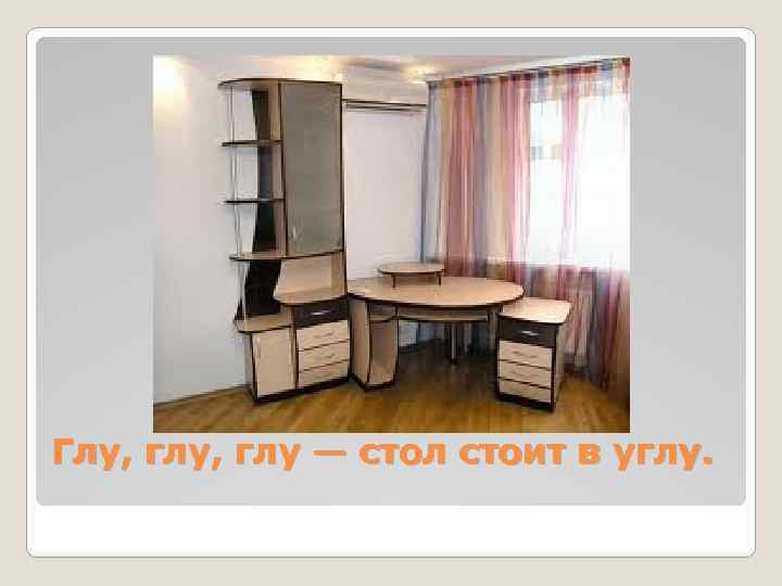 Глу, глу — стол стоит в углу. 