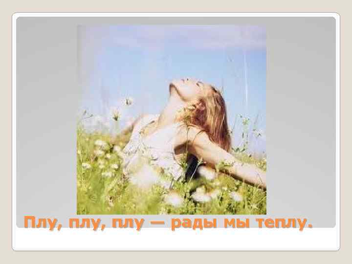 Плу, плу — рады мы теплу. 