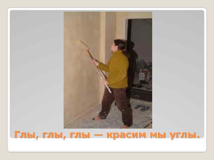 Глы, глы — красим мы углы. 
